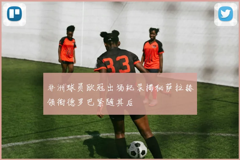 非洲球员欧冠出场纪录揭秘萨拉赫领衔德罗巴紧随其后