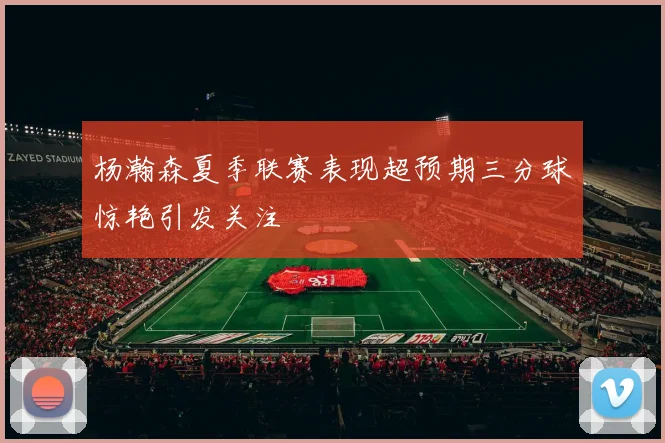 杨瀚森夏季联赛表现超预期三分球惊艳引发关注