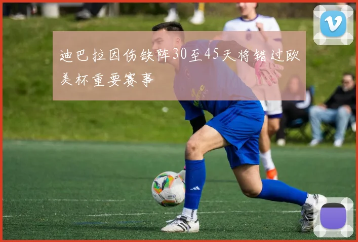 迪巴拉因伤缺阵30至45天将错过欧美杯重要赛事