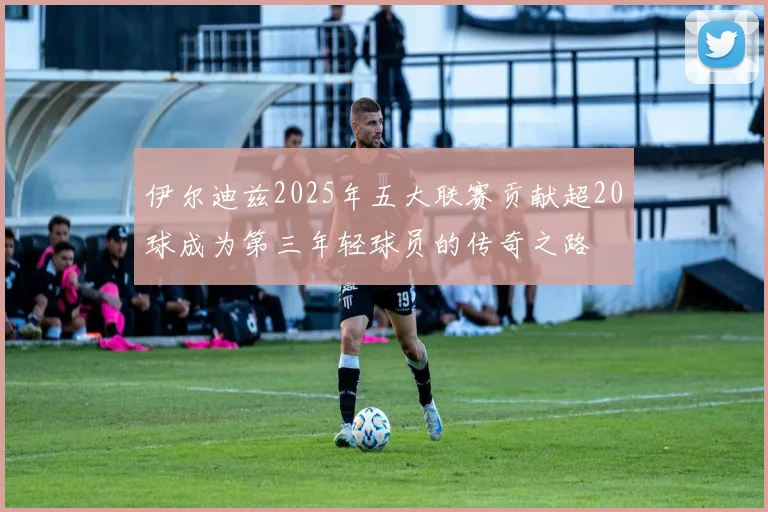 伊尔迪兹2025年五大联赛贡献超20球成为第三年轻球员的传奇之路