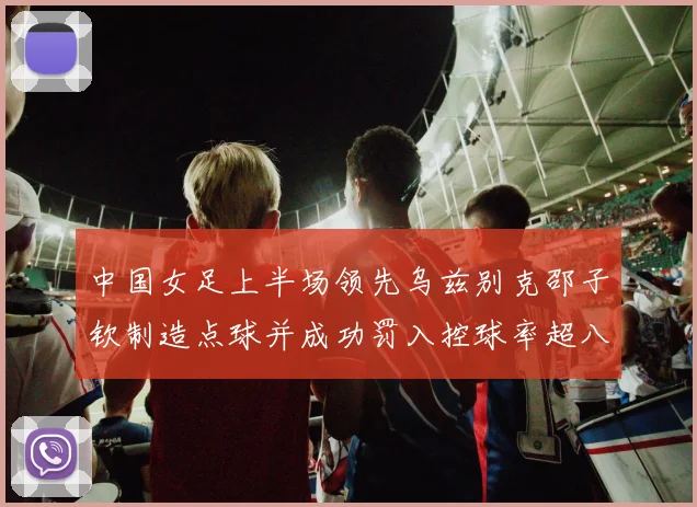 中国女足上半场领先乌兹别克邵子钦制造点球并成功罚入控球率超八成
