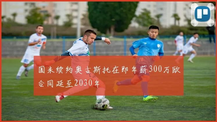 国米续约奥古斯托在即年薪300万欧合同延至2030年