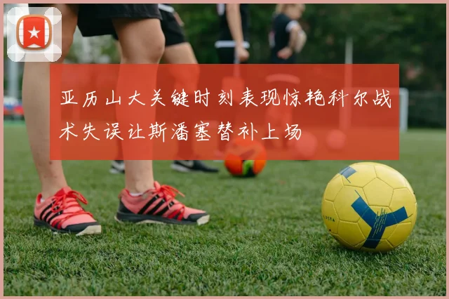 亚历山大关键时刻表现惊艳科尔战术失误让斯潘塞替补上场