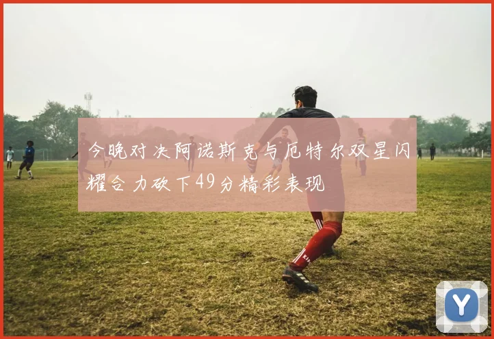 今晚对决阿诺斯克与厄特尔双星闪耀合力砍下49分精彩表现