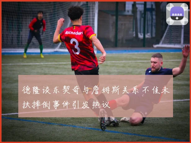 德隆谈东契奇与詹姆斯关系不佳未扶摔倒事件引发热议