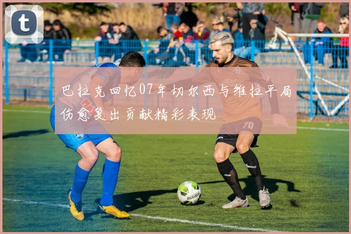 巴拉克回忆07年切尔西与维拉平局伤愈复出贡献精彩表现