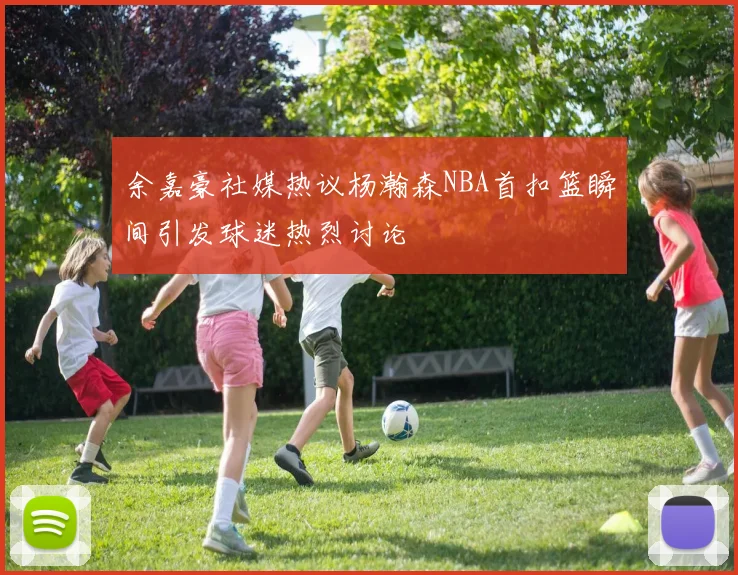 余嘉豪社媒热议杨瀚森NBA首扣篮瞬间引发球迷热烈讨论