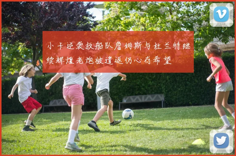 小卡逆袭救船队詹姆斯与杜兰特继续辉煌老炮被遣返仍心存希望