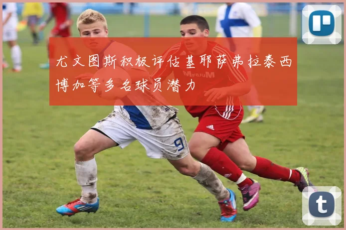 尤文图斯积极评估基耶萨弗拉泰西博加等多名球员潜力