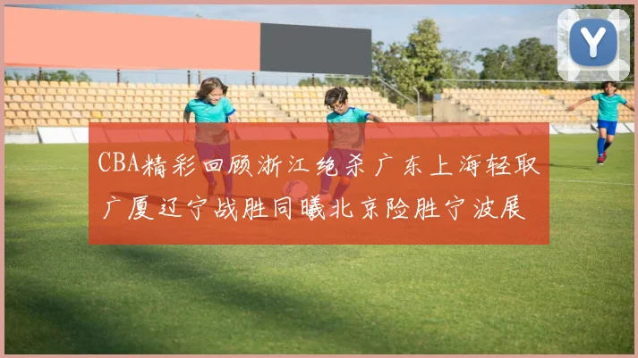 CBA精彩回顾浙江绝杀广东上海轻取广厦辽宁战胜同曦北京险胜宁波展现强队风采