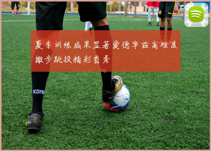 夏季训练成果显著爱德华兹高难度撤步跳投精彩首秀