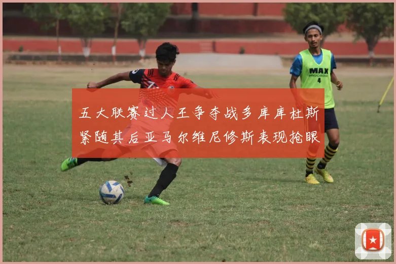五大联赛过人王争夺战多库库杜斯紧随其后亚马尔维尼修斯表现抢眼