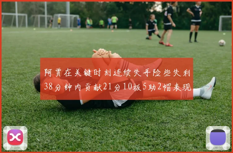 阿贾在关键时刻连续失手险些失利38分钟内贡献21分10板5助2帽表现出色