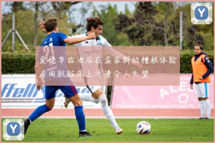 爱德华兹酒店在孟菲斯的糟糕体验房间肮脏床上污渍令人失望