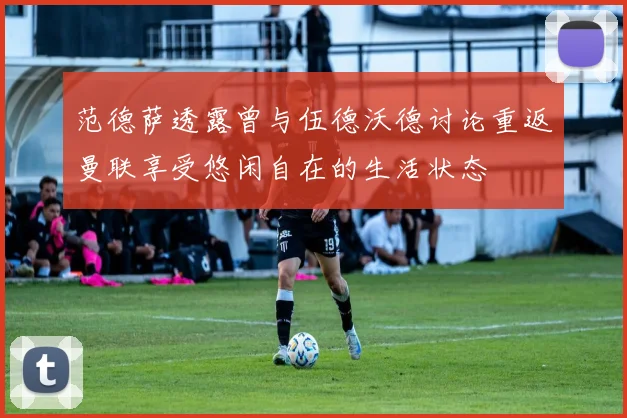 范德萨透露曾与伍德沃德讨论重返曼联享受悠闲自在的生活状态
