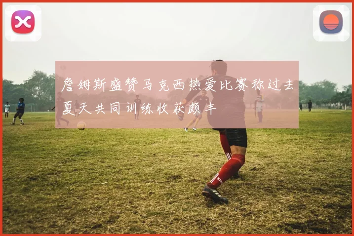 詹姆斯盛赞马克西热爱比赛称过去夏天共同训练收获颇丰