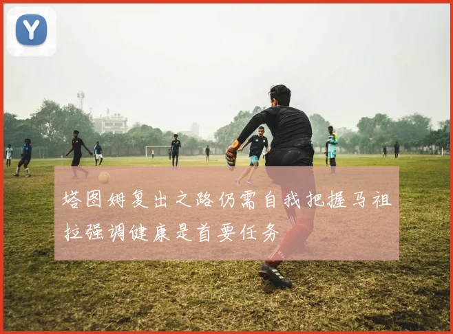 塔图姆复出之路仍需自我把握马祖拉强调健康是首要任务