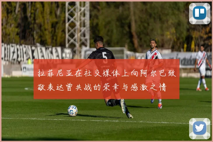 拉菲尼亚在社交媒体上向阿尔巴致敬表达曾共战的荣幸与感激之情