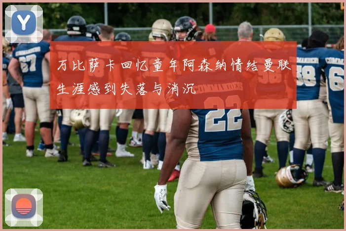 万比萨卡回忆童年阿森纳情结曼联生涯感到失落与消沉